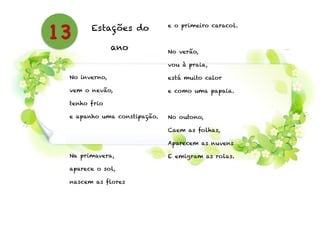 Estações do
ano
!
No inverno,
vem o nevão,
tenho frio
e apanho uma constipação.
!
!
Na primavera,
aparece o sol,
nascem as flores
e o primeiro caracol.
!
No verão,
vou à praia,
está muito calor
e como uma papaia.
!
No outono,
Caem as folhas,
Aparecem as nuvens
E emigram as rolas.
!
13
 