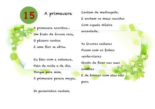 A primavera
!
A primavera acordou…
Um fruto da árvore caiu,
O pássaro cantou
E uma flor se abriu.
!
Eu falo com a natureza,
Falo de noite e de dia,
Porque para mim,
A primavera parece magia.
!
Os passarinhos cantam,
Cantam de madrugada.
E enchem os meus ouvidos
Com aquela música
encantada.
!
As árvores caducas
Ficam com as folhas
verde-claras
Gosto de ficar nas suas
sombras
E de brincar com elas não
paro.
15
 