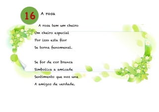 A rosa
!
A rosa tem um cheiro
Um cheiro especial
Por isso esta flor
Se torna fenomenal.
!
Se for de cor branca
Simboliza a amizade
Sentimento que nos une
A amigos de verdade.
16
 