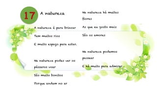 A natureza
!
A natureza é para brincar
Tem muitos rios
E muito espaço para estar.
!
Na natureza podes ver os
pássaros voar
São muito bonitos
Porque andam no ar
!
Na natureza há muitas
flores
As que eu gosto mais
São os amores
!
Na natureza podemos
passear
E há muito para admirar
17
 