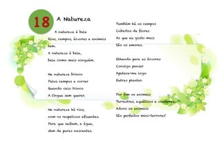 A Natureza
A natureza é bela
Rios, campos, árvores e animais
tem.
A natureza é bela,
bela como mais ninguém.
!
Na natureza brinco
Pelos campos a correr
Quando caio trinco
A língua sem querer.
!
Na natureza há rios,
com os respetivos afluentes.
Para que saibam, a água,
Vem de puras nascentes.
!
Também há os campos
Cobertos de flores
As que eu gosto mais
São os amores.
!
Olhando para as árvores
Consigo pensar
Apetece-me logo
Outras plantar.
!
Por fim os animais
Terrestres, aquáticos e voadores.
Adoro os animais:
São perfeitos mini-terrores!
18
 