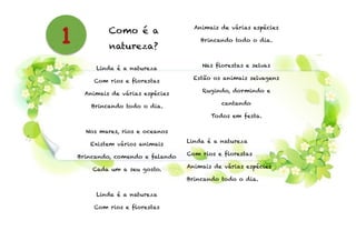 Como é a
natureza?
!
Linda é a natureza
Com rios e florestas
Animais de várias espécies
Brincando todo o dia.
!
Nos mares, rios e oceanos
Existem vários animais
Brincando, comendo e falando
Cada um a seu gosto.
!
Linda é a natureza
Com rios e florestas
Animais de várias espécies
Brincando todo o dia.
!
Nas florestas e selvas
Estão os animais selvagens
Rugindo, dormindo e
cantando
Todos em festa.
!
Linda é a natureza
Com rios e florestas
Animais de várias espécies
Brincando todo o dia.
1
 