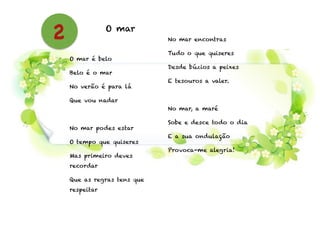 O mar
!
O mar é belo
Belo é o mar
No verão é para lá
Que vou nadar
!
No mar podes estar
O tempo que quiseres
Mas primeiro deves
recordar
Que as regras tens que
respeitar
!
No mar encontras
Tudo o que quiseres
Desde búzios a peixes
E tesouros a valer.
!
No mar, a maré
Sobe e desce todo o dia
E a sua ondulação
Provoca-me alegria!
!
2
 