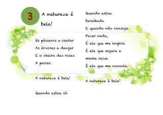 A natureza é
bela!
!
Os pássaros a cantar
As árvores a dançar
E o cheiro das rosas
A pairar.
!
A natureza é bela!
!
Quando estou só
Quando estou
baralhada
E quando não consigo
Fazer nada,
É ela que me inspira
É ela que segura a
minha raiva
É ela que me consola.
!
A natureza é bela!
3
 