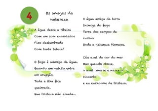 Os amigos da
natureza
!
A água desce a ribeira
Com um som encantador
Fico deslumbrado
Com tanta beleza!
!
O fogo é inimigo da água.
Quando um vulcão entra
em erupção,
Toda a ilha fica
queimada.
Que tristeza não amada…
!
A água amiga da terra
Inimiga do fogo
Terra dos campos de
cultivo
Onde a natureza floresce.
!
Céu azul da cor do mar
Mas quando chove,
o azul morre e nasce o
cinzento
e eu encho-me de tristeza.
4
 