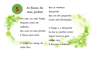 As flores do
meu jardim
!
Era uma vez uma Tulipa
Gigante como um
elefante,
Ela vivia no meu jardim
E falava para mim.
!
A Tulipa era amiga de
outra flor
Que se chamava
Margarida
Que era tão pequenita
Como uma formiguita.
!
A Tulipa e a Margarida
Eu fui ao jardim cortar
Depois levei-as para
minha casa
E ficaram a enfeitar!
5
 