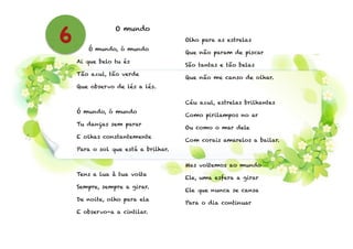 O mundo
!
Ó mundo, ó mundo
Ai que belo tu és
Tão azul, tão verde
Que observo de lés a lés.
!
Ó mundo, ó mundo
Tu danças sem parar
E olhas constantemente
Para o sol que está a brilhar.
!
Tens a lua à tua volta
Sempre, sempre a girar.
De noite, olho para ela
E observo-a a cintilar.
!
Olho para as estrelas
Que não param de piscar
São tantas e tão belas
Que não me canso de olhar.
!
Céu azul, estrelas brilhantes
Como pirilampos no ar
Ou como o mar dele
Com corais amarelos a bailar.
!
Mas voltemos ao mundo
Ele, uma esfera a girar
Ele que nunca se cansa
Para o dia continuar
6
 