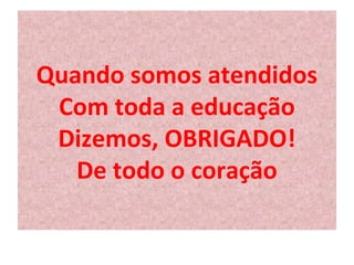 Quando somos atendidos 
Com toda a educação 
Dizemos, OBRIGADO! 
De todo o coração 
 
