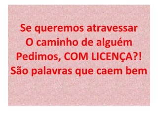 Se queremos atravessar 
O caminho de alguém 
Pedimos, COM LICENÇA?! 
São palavras que caem bem 
 