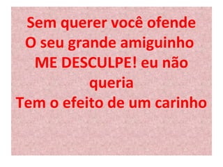 Sem querer você ofende 
O seu grande amiguinho 
ME DESCULPE! eu não 
queria 
Tem o efeito de um carinho 
 