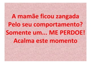 A mamãe ficou zangada 
Pelo seu comportamento? 
Somente um... ME PERDOE! 
Acalma este momento 
 