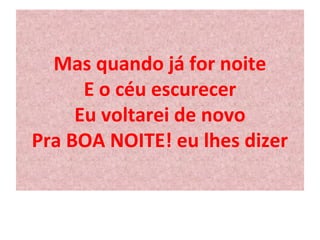 Mas quando já for noite 
E o céu escurecer 
Eu voltarei de novo 
Pra BOA NOITE! eu lhes dizer 
 