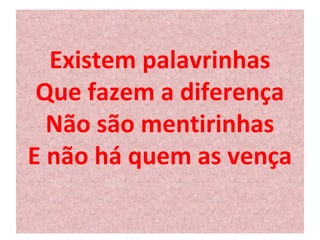 Existem palavrinhas 
Que fazem a diferença 
Não são mentirinhas 
E não há quem as vença 
 