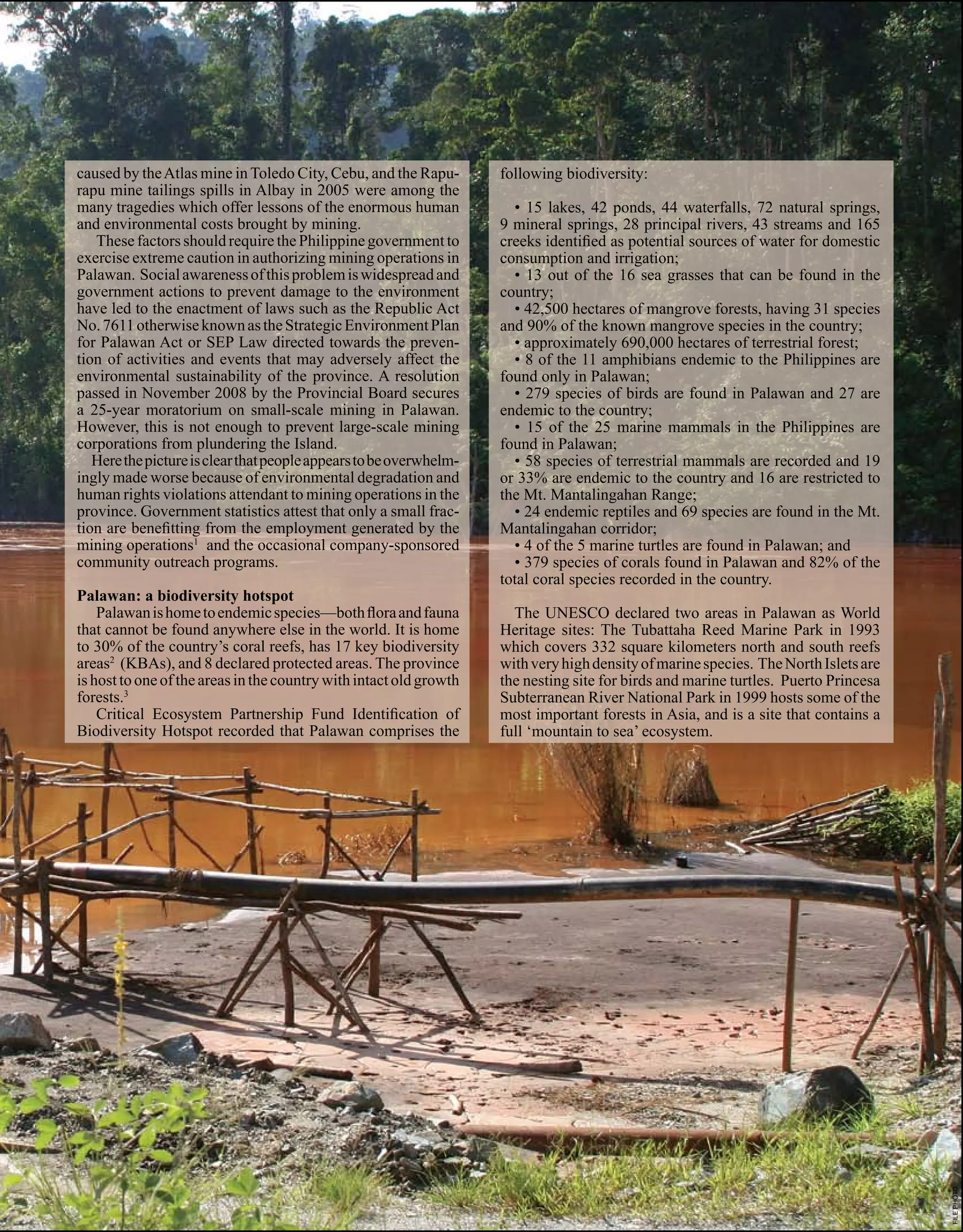 COVER
                                                                                                                 ARTICLES
                                                                                                                 S TO RY




caused by the Atlas mine in Toledo City, Cebu, and the Rapu-        following biodiversity:
rapu mine tailings spills in Albay in 2005 were among the
many tragedies which offer lessons of the enormous human              • 15 lakes, 42 ponds, 44 waterfalls, 72 natural springs,
and environmental costs brought by mining.                          9 mineral springs, 28 principal rivers, 43 streams and 165
   These factors should require the Philippine government to        creeks identified as potential sources of water for domestic
exercise extreme caution in authorizing mining operations in        consumption and irrigation;
Palawan. Social awareness of this problem is widespread and           • 13 out of the 16 sea grasses that can be found in the
government actions to prevent damage to the environment             country;
have led to the enactment of laws such as the Republic Act            • 42,500 hectares of mangrove forests, having 31 species
No. 7611 otherwise known as the Strategic Environment Plan          and 90% of the known mangrove species in the country;
for Palawan Act or SEP Law directed towards the preven-               • approximately 690,000 hectares of terrestrial forest;
tion of activities and events that may adversely affect the           • 8 of the 11 amphibians endemic to the Philippines are
environmental sustainability of the province. A resolution          found only in Palawan;
passed in November 2008 by the Provincial Board secures               • 279 species of birds are found in Palawan and 27 are
a 25-year moratorium on small-scale mining in Palawan.              endemic to the country;
However, this is not enough to prevent large-scale mining             • 15 of the 25 marine mammals in the Philippines are
corporations from plundering the Island.                            found in Palawan;
   Here the picture is clear that people appears to be overwhelm-     • 58 species of terrestrial mammals are recorded and 19
ingly made worse because of environmental degradation and           or 33% are endemic to the country and 16 are restricted to
human rights violations attendant to mining operations in the       the Mt. Mantalingahan Range;
province. Government statistics attest that only a small frac-        • 24 endemic reptiles and 69 species are found in the Mt.
tion are benefitting from the employment generated by the           Mantalingahan corridor;
mining operations1 and the occasional company-sponsored               • 4 of the 5 marine turtles are found in Palawan; and
community outreach programs.                                          • 379 species of corals found in Palawan and 82% of the
                                                                    total coral species recorded in the country.
Palawan: a biodiversity hotspot
    Palawan is home to endemic species—both flora and fauna           The UNESCO declared two areas in Palawan as World
that cannot be found anywhere else in the world. It is home         Heritage sites: The Tubattaha Reed Marine Park in 1993
to 30% of the country’s coral reefs, has 17 key biodiversity        which covers 332 square kilometers north and south reefs
areas2 (KBAs), and 8 declared protected areas. The province         with very high density of marine species. The North Islets are
is host to one of the areas in the country with intact old growth   the nesting site for birds and marine turtles. Puerto Princesa
forests.3                                                           Subterranean River National Park in 1999 hosts some of the
    Critical Ecosystem Partnership Fund Identification of           most important forests in Asia, and is a site that contains a
Biodiversity Hotspot recorded that Palawan comprises the            full ‘mountain to sea’ ecosystem.




                                                                                                                                     © Roy Lagarde / CBCP Media




                                                                                                                               17
                                                                                                                                                                  FILE PHOTO




                                                                                                 Volume 45 • Number 7
 