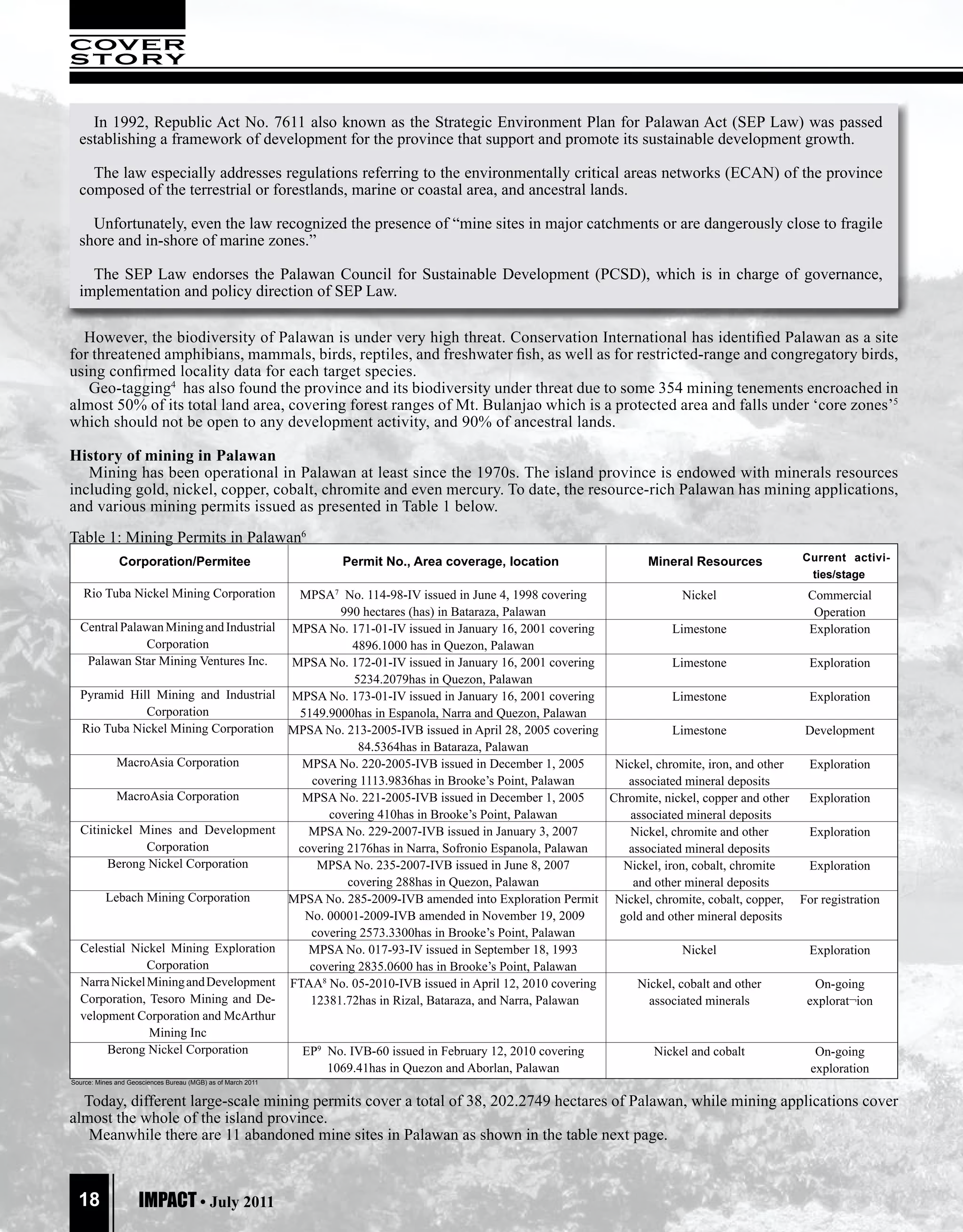 COVER
S TO RY


    In 1992, Republic Act No. 7611 also known as the Strategic Environment Plan for Palawan Act (SEP Law) was passed
  establishing a framework of development for the province that support and promote its sustainable development growth.

    The law especially addresses regulations referring to the environmentally critical areas networks (ECAN) of the province
  composed of the terrestrial or forestlands, marine or coastal area, and ancestral lands.

    Unfortunately, even the law recognized the presence of “mine sites in major catchments or are dangerously close to fragile
  shore and in-shore of marine zones.”

    The SEP Law endorses the Palawan Council for Sustainable Development (PCSD), which is in charge of governance,
  implementation and policy direction of SEP Law.

  However, the biodiversity of Palawan is under very high threat. Conservation International has identified Palawan as a site
for threatened amphibians, mammals, birds, reptiles, and freshwater fish, as well as for restricted-range and congregatory birds,
using confirmed locality data for each target species.
   Geo-tagging4 has also found the province and its biodiversity under threat due to some 354 mining tenements encroached in
almost 50% of its total land area, covering forest ranges of Mt. Bulanjao which is a protected area and falls under ‘core zones’5
which should not be open to any development activity, and 90% of ancestral lands.

History of mining in Palawan
   Mining has been operational in Palawan at least since the 1970s. The island province is endowed with minerals resources
including gold, nickel, copper, cobalt, chromite and even mercury. To date, the resource-rich Palawan has mining applications,
and various mining permits issued as presented in Table 1 below.
Table 1: Mining Permits in Palawan6
               Corporation/Permitee                                    Permit No., Area coverage, location                   Mineral Resources          Current activi-
                                                                                                                                                         ties/stage
   Rio Tuba Nickel Mining Corporation                          MPSA7 No. 114-98-IV issued in June 4, 1998 covering                   Nickel              Commercial
                                                                       990 hectares (has) in Bataraza, Palawan                                            Operation
  Central Palawan Mining and Industrial                       MPSA No. 171-01-IV issued in January 16, 2001 covering               Limestone             Exploration
              Corporation                                                4896.1000 has in Quezon, Palawan
   Palawan Star Mining Ventures Inc.                          MPSA No. 172-01-IV issued in January 16, 2001 covering               Limestone             Exploration
                                                                         5234.2079has in Quezon, Palawan
  Pyramid Hill Mining and Industrial                          MPSA No. 173-01-IV issued in January 16, 2001 covering               Limestone             Exploration
             Corporation                                       5149.9000has in Espanola, Narra and Quezon, Palawan
  Rio Tuba Nickel Mining Corporation                          MPSA No. 213-2005-IVB issued in April 28, 2005 covering              Limestone             Development
                                                                          84.5364has in Bataraza, Palawan
              MacroAsia Corporation                             MPSA No. 220-2005-IVB issued in December 1, 2005       Nickel, chromite, iron, and other Exploration
                                                                 covering 1113.9836has in Brooke’s Point, Palawan         associated mineral deposits
              MacroAsia Corporation                             MPSA No. 221-2005-IVB issued in December 1, 2005      Chromite, nickel, copper and other Exploration
                                                                    covering 410has in Brooke’s Point, Palawan            associated mineral deposits
  Citinickel Mines and Development                               MPSA No. 229-2007-IVB issued in January 3, 2007          Nickel, chromite and other     Exploration
              Corporation                                      covering 2176has in Narra, Sofronio Espanola, Palawan      associated mineral deposits
       Berong Nickel Corporation                                  MPSA No. 235-2007-IVB issued in June 8, 2007           Nickel, iron, cobalt, chromite  Exploration
                                                                        covering 288has in Quezon, Palawan                 and other mineral deposits
          Lebach Mining Corporation                           MPSA No. 285-2009-IVB amended into Exploration Permit Nickel, chromite, cobalt, copper, For registration
                                                                No. 00001-2009-IVB amended in November 19, 2009         gold and other mineral deposits
                                                                 covering 2573.3300has in Brooke’s Point, Palawan
  Celestial Nickel Mining Exploration                            MPSA No. 017-93-IV issued in September 18, 1993                     Nickel              Exploration
               Corporation                                       covering 2835.0600 has in Brooke’s Point, Palawan
  Narra Nickel Mining and Development                         FTAA8 No. 05-2010-IVB issued in April 12, 2010 covering       Nickel, cobalt and other      On-going
  Corporation, Tesoro Mining and De-                             12381.72has in Rizal, Bataraza, and Narra, Palawan           associated minerals        explorat¬ion
  velopment Corporation and McArthur
               Mining Inc
       Berong Nickel Corporation                                EP9 No. IVB-60 issued in February 12, 2010 covering           Nickel and cobalt           On-going
                                                                    1069.41has in Quezon and Aborlan, Palawan                                            exploration
Source: Mines and Geosciences Bureau (MGB) as of March 2011


  Today, different large-scale mining permits cover a total of 38, 202.2749 hectares of Palawan, while mining applications cover
almost the whole of the island province.
   Meanwhile there are 11 abandoned mine sites in Palawan as shown in the table next page.



  18                 IMPACT • July 2011
 