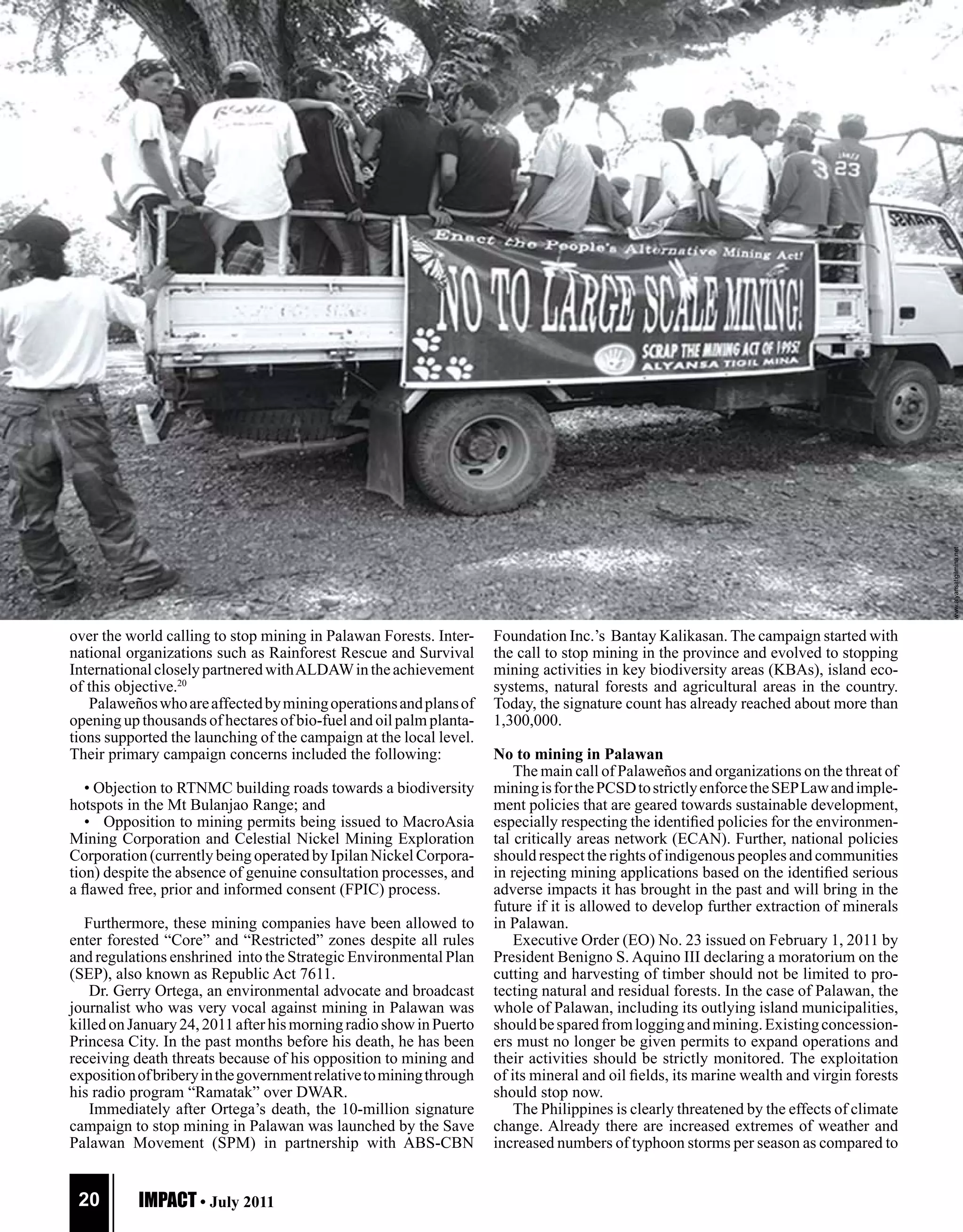 COVER
S TO RY




                                                                     www.alyansatigilmina.net




                                                                                                                                                                      www.alyansatigilmina.net
over the world calling to stop mining in Palawan Forests. Inter-                                Foundation Inc.’s Bantay Kalikasan. The campaign started with
national organizations such as Rainforest Rescue and Survival                                   the call to stop mining in the province and evolved to stopping
International closely partnered with ALDAW in the achievement                                   mining activities in key biodiversity areas (KBAs), island eco-
of this objective.20                                                                            systems, natural forests and agricultural areas in the country.
   Palaweños who are affected by mining operations and plans of                                 Today, the signature count has already reached about more than
opening up thousands of hectares of bio-fuel and oil palm planta-                               1,300,000.
tions supported the launching of the campaign at the local level.
Their primary campaign concerns included the following:                                         No to mining in Palawan
                                                                                                    The main call of Palaweños and organizations on the threat of
   • Objection to RTNMC building roads towards a biodiversity                                   mining is for the PCSD to strictly enforce the SEP Law and imple-
hotspots in the Mt Bulanjao Range; and                                                          ment policies that are geared towards sustainable development,
   • Opposition to mining permits being issued to MacroAsia                                     especially respecting the identified policies for the environmen-
Mining Corporation and Celestial Nickel Mining Exploration                                      tal critically areas network (ECAN). Further, national policies
Corporation (currently being operated by Ipilan Nickel Corpora-                                 should respect the rights of indigenous peoples and communities
tion) despite the absence of genuine consultation processes, and                                in rejecting mining applications based on the identified serious
a flawed free, prior and informed consent (FPIC) process.                                       adverse impacts it has brought in the past and will bring in the
                                                                                                future if it is allowed to develop further extraction of minerals
  Furthermore, these mining companies have been allowed to                                      in Palawan.
enter forested “Core” and “Restricted” zones despite all rules                                      Executive Order (EO) No. 23 issued on February 1, 2011 by
and regulations enshrined into the Strategic Environmental Plan                                 President Benigno S. Aquino III declaring a moratorium on the
(SEP), also known as Republic Act 7611.                                                         cutting and harvesting of timber should not be limited to pro-
    Dr. Gerry Ortega, an environmental advocate and broadcast                                   tecting natural and residual forests. In the case of Palawan, the
journalist who was very vocal against mining in Palawan was                                     whole of Palawan, including its outlying island municipalities,
killed on January 24, 2011 after his morning radio show in Puerto                               should be spared from logging and mining. Existing concession-
Princesa City. In the past months before his death, he has been                                 ers must no longer be given permits to expand operations and
receiving death threats because of his opposition to mining and                                 their activities should be strictly monitored. The exploitation
exposition of bribery in the government relative to mining through                              of its mineral and oil fields, its marine wealth and virgin forests
his radio program “Ramatak” over DWAR.                                                          should stop now.
    Immediately after Ortega’s death, the 10-million signature                                      The Philippines is clearly threatened by the effects of climate
campaign to stop mining in Palawan was launched by the Save                                     change. Already there are increased extremes of weather and
Palawan Movement (SPM) in partnership with ABS-CBN                                              increased numbers of typhoon storms per season as compared to


 20        IMPACT • July 2011
 