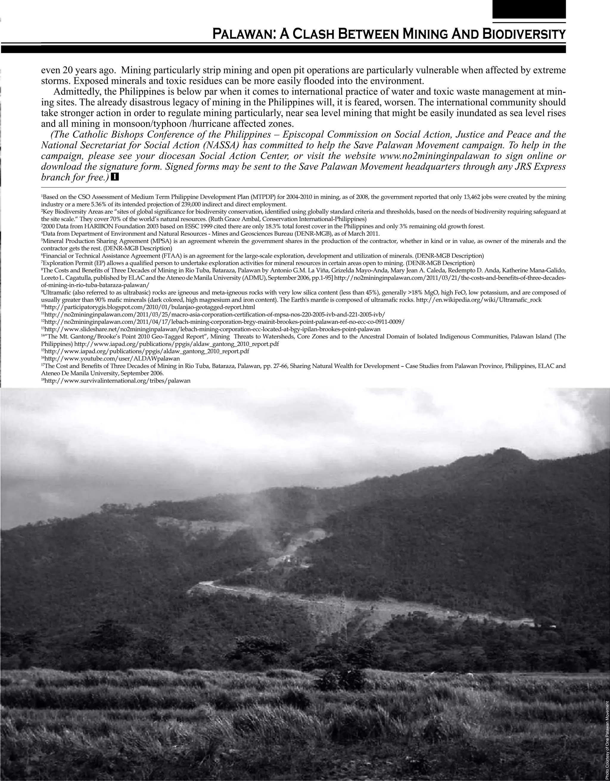 Palawan: A Clash Between Mining And Biodiversity

even 20 years ago. Mining particularly strip mining and open pit operations are particularly vulnerable when affected by extreme
storms. Exposed minerals and toxic residues can be more easily flooded into the environment.
   Admittedly, the Philippines is below par when it comes to international practice of water and toxic waste management at min-
ing sites. The already disastrous legacy of mining in the Philippines will, it is feared, worsen. The international community should
take stronger action in order to regulate mining particularly, near sea level mining that might be easily inundated as sea level rises
and all mining in monsoon/typhoon /hurricane affected zones.
  (The Catholic Bishops Conference of the Philippines – Episcopal Commission on Social Action, Justice and Peace and the
National Secretariat for Social Action (NASSA) has committed to help the Save Palawan Movement campaign. To help in the
campaign, please see your diocesan Social Action Center, or visit the website www.no2mininginpalawan to sign online or
download the signature form. Signed forms may be sent to the Save Palawan Movement headquarters through any JRS Express
branch for free.) I
1
 Based on the CSO Assessment of Medium Term Philippine Development Plan (MTPDP) for 2004-2010 in mining, as of 2008, the government reported that only 13,462 jobs were created by the mining
industry or a mere 5.36% of its intended projection of 239,000 indirect and direct employment.
2
 Key Biodiversity Areas are “sites of global significance for biodiversity conservation, identified using globally standard criteria and thresholds, based on the needs of biodiversity requiring safeguard at
the site scale.“ They cover 70% of the world’s natural resources. (Ruth Grace Ambal, Conservation International-Philippines)
3
 2000 Data from HARIBON Foundation 2003 based on ESSC 1999 cited there are only 18.3% total forest cover in the Philippines and only 3% remaining old growth forest.
4
 Data from Department of Environment and Natural Resources - Mines and Geosciences Bureau (DENR-MGB), as of March 2011.
5
 Mineral Production Sharing Agreement (MPSA) is an agreement wherein the government shares in the production of the contractor, whether in kind or in value, as owner of the minerals and the
contractor gets the rest. (DENR-MGB Description)
6
 Financial or Technical Assistance Agreement (FTAA) is an agreement for the large-scale exploration, development and utilization of minerals. (DENR-MGB Description)
7
 Exploration Permit (EP) allows a qualified person to undertake exploration activities for mineral resources in certain areas open to mining. (DENR-MGB Description)
8
 The Costs and Benefits of Three Decades of Mining in Rio Tuba, Bataraza, Palawan by Antonio G.M. La Viña, Grizelda Mayo-Anda, Mary Jean A. Caleda, Redempto D. Anda, Katherine Mana-Galido,
Loreto L. Cagatulla, published by ELAC and the Ateneo de Manila University (ADMU), September 2006, pp.1-95] http://no2mininginpalawan.com/2011/03/21/the-costs-and-benefits-of-three-decades-
of-mining-in-rio-tuba-bataraza-palawan/
9
 Ultramafic (also referred to as ultrabasic) rocks are igneous and meta-igneous rocks with very low silica content (less than 45%), generally >18% MgO, high FeO, low potassium, and are composed of
usually greater than 90% mafic minerals (dark colored, high magnesium and iron content). The Earth's mantle is composed of ultramafic rocks. http://en.wikipedia.org/wiki/Ultramafic_rock
10
  http://participatorygis.blogspot.com/2010/01/bulanjao-geotagged-report.html
11
  http://no2mininginpalawan.com/2011/03/25/macro-asia-corporation-certification-of-mpsa-nos-220-2005-ivb-and-221-2005-ivb/
12
  http://no2mininginpalawan.com/2011/04/17/lebach-mining-corporation-brgy-mainit-brookes-point-palawan-ref-no-ecc-co-0911-0009/
13
  http://www.slideshare.net/no2mininginpalawan/lebach-mining-corporation-ecc-located-at-bgy-ipilan-brookes-point-palawan
14
  “The Mt. Gantong/Brooke’s Point 2010 Geo-Tagged Report”, Mining Threats to Watersheds, Core Zones and to the Ancestral Domain of Isolated Indigenous Communities, Palawan Island (The
Philippines) http://www.iapad.org/publications/ppgis/aldaw_gantong_2010_report.pdf
15
  http://www.iapad.org/publications/ppgis/aldaw_gantong_2010_report.pdf
16
  http://www.youtube.com/user/ALDAWpalawan
17
  The Cost and Benefits of Three Decades of Mining in Rio Tuba, Bataraza, Palawan, pp. 27-66, Sharing Natural Wealth for Development – Case Studies from Palawan Province, Philippines, ELAC and
Ateneo De Manila University, September 2006.
18
  http://www.survivalinternational.org/tribes/palawan




                                                                                                                                                                                                                 Photo Courtesy of One Palawan Movement




                                                                                                                                                        Volume 45 • Number 7                          21
 