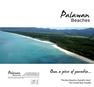 Palawan    Beaches




Palawan      Beaches
                                               www.PalawanBeaches.com
                                            Inquire@PalawanBeaches.com
                                         +632-217-4534 | +63917-808-2651
ChilLine Attitude Corporation is a lifestyle and development company with a vision of creating
                                                                                                 Own a piece of paradise...
exclusive and accessibly luxurious communities.


                                                                                                       “The Best Beaches Overall in Asia.”
                                                                                                               - The Conde Nast Traveller
 