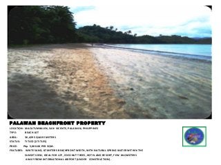 PALAWAN BEACHFRONT PROPERTY
LOCATION: MACATUMBALEN, SAN VICENTE, PALAWAN, PHILIPPINES
TYPE: BEACH LOT
AREA: 36,429 SQUARE METERS
STATUS: TITLED (2 TITLES)
PRICE: Php 5,000.00 PER SQM.
FEATURES: WHITE SAND, 87 METERS BEACHFRONT WIDTH, WITH NATURAL SPRING WATER WITHIN THE
SUNSET VIEW, IDEAL FOR LOT, COCONUT TREES, HOTEL AND RESORT, FEW KILOMETERS
AWAY FROM INTERNATIONAL AIRPORT (UNDER CONSTRUCTION).
 
