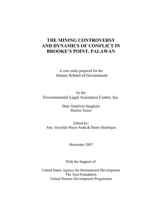 THE MINING CONTROVERSY
AND DYNAMICS OF CONFLICT IN
 BROOKE’S POINT, PALAWAN



           A case study prepared for the
        Ateneo School of Government



                      by the
Environmental Legal Assistance Center, Inc.

             Datu Abdelwin Sangkula
                  Marlon Tamsi


                   Edited by:
  Atty. Grizelda Mayo-Anda & Dante Dalabajan



                 December 2007



               With the Support of:

United States Agency for International Development
               The Asia Foundation
     United Nations Development Programme
 