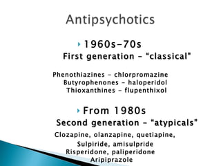 1960s-70s  First generation – “classical” Phenothiazines - chlorpromazine  Butyrophenones - haloperidol  Thioxanthines - flupenthixol From 1980s Second generation – “atypicals” Clozapine, olanzapine, quetiapine,  Sulpiride, amisulpride  Risperidone, paliperidone  Aripiprazole 