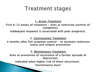 1.  Acute Treatment First 6-12 weeks of treatment - aims at remission (control of symptoms).  Inadequate response is associated with poor prognosis. 2.  Continuation Treatment 6 months after full symptom control - to maintain remission status and relapse prevention.  3.  Maintenance Treatment Aims at prevention of recurrence of a further episode of depression.  Indicated when higher risk of these recurrence.  “ maintenance dose” 