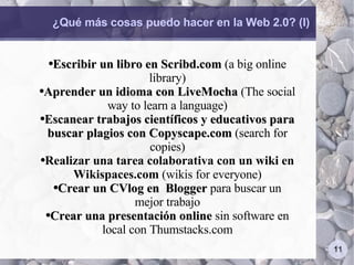 ¿Qué más cosas puedo hacer en la Web 2.0? (I) Escribir un libro en Scribd.com  (a big online library) Aprender un idioma con LiveMocha  (The social way to learn a language) Escanear trabajos científicos y educativos para buscar plagios con Copyscape.com  (search for copies) Realizar una tarea colaborativa con un wiki en Wikispaces.com  (wikis for everyone) Crear un CVlog en  Blogger  para buscar un mejor trabajo Crear una presentación online  sin software en local con Thumstacks.com 