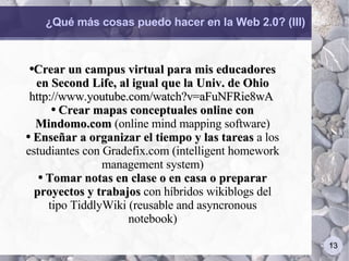 ¿Qué más cosas puedo hacer en la Web 2.0? (III) Crear un campus virtual para mis educadores en Second Life, al igual que la Univ. de Ohio  http://www.youtube.com/watch?v=aFuNFRie8wA  Crear mapas conceptuales online con Mindomo.com  (online mind mapping software) Enseñar a organizar el tiempo y las tareas  a los estudiantes con Gradefix.com (intelligent homework management system) Tomar notas en clase o en casa o preparar proyectos y trabajos  con híbridos wikiblogs del tipo TiddlyWiki (reusable and asyncronous notebook) 