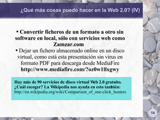 ¿Qué más cosas puedo hacer en la Web 2.0? (IV) Convertir ficheros de un formato a otro sin software en local, sólo con servicios web como Zamzar.com  Dejar un fichero almacenado online en un disco virtual, como está esta presentación sin virus en formato PDF para descarga desde MediaFire  http://www.mediafire.com/?oz0w1llxgwy Hay más de 90 servicios de disco virtual Web 2.0 gratuito. ¿Cuál escoger? La Wikipedia nos ayuda en esto también: http://en.wikipedia.org/wiki/Comparison_of_one-click_hosters 