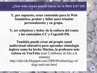 ¿Qué más cosas puedo hacer en la Web 2.0? (VI) Y, por supuesto, crear contenido para la Web Semántica, probar y fallar para triunfar personalmente y en grupo.  Y, ser eclépticos y beber de la cultura del remix y los contenidos CC y Copyleft-PD. También puedo crear mi propio canal audiovisual educativo para aprender etimología inglesa como ha hecho Marina, la profesora más exitosa en YouTube  (casi 2 millones de hits a la semana) http://eduvids.blogspot.com/2008/04/etimology-of-dogs-and-cats.html 
