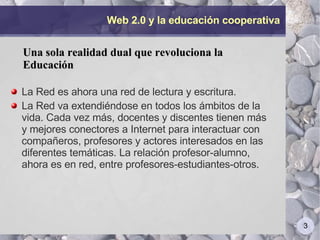 Web 2.0 y la educación cooperativa La Red es ahora una red de lectura y escritura.  La Red va extendiéndose en todos los ámbitos de la vida. Cada vez más, docentes y discentes tienen más y mejores conectores a Internet para interactuar con compañeros, profesores y actores interesados en las diferentes temáticas. La relación profesor-alumno, ahora es en red, entre profesores-estudiantes-otros.  Una sola realidad dual que revoluciona la Educación 