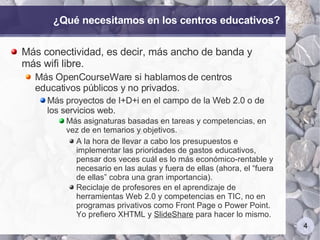 ¿Qué necesitamos en los centros educativos? Más conectividad, es decir, más ancho de banda y más wifi libre. Más OpenCourseWare si hablamos de centros educativos públicos y no privados. Más proyectos de I+D+i en el campo de la Web 2.0 o de los servicios web. Más asignaturas basadas en tareas y competencias, en vez de en temarios y objetivos. A la hora de llevar a cabo los presupuestos e implementar las prioridades de gastos educativos, pensar dos veces cuál es lo más económico-rentable y necesario en las aulas y fuera de ellas (ahora, el “fuera de ellas” cobra una gran importancia). Reciclaje de profesores en el aprendizaje de herramientas Web 2.0 y competencias en TIC, no en programas privativos como Front Page o Power Point. Yo prefiero XHTML y  SlideShare  para hacer lo mismo.  