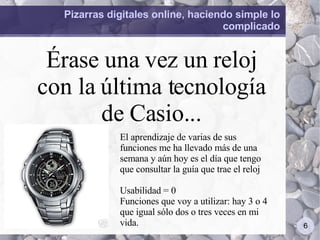 Pizarras digitales online, haciendo simple lo complicado Érase una vez un reloj con la última tecnología de Casio... El aprendizaje de varias de sus funciones me ha llevado más de una semana y aún hoy es el día que tengo que consultar la guía que trae el reloj Usabilidad = 0 Funciones que voy a utilizar: hay 3 o 4 que igual sólo dos o tres veces en mi vida. 