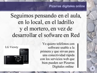 Pizarras digitales online Seguimos pensando en el aula, en lo local, en el ladrillo y el mortero, en vez de desarrollar el sofware en Red Yo quiero teléfonos con software usable a la primera y que sirvan para una conectividad rápida con los servicios web que bien pueden ser Pizarras Digitales online  LG Viewty 