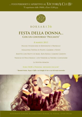 …Vuoi Perderti l’ Aperitivo al					                                                            ?
                  Ti aspettiamo dalle 19h00, a Euro 15,00 p.p.




          FESTA DELLA DONNA...
                Con un contorno “Piccante”

                                     8 marzo 2013
               Piccoli Stuzzichini di Benvenuto e Prosecco

               Insalatina Tiepida di Polipo, Gamberi e Patate

       Risotto con Frutti di Mare, Rapa Rossa e Limone Candito

     Trancio di Pesce Bianco con Verdure al Vapore e Cavolfiore

                                   La Nostra Mimosa


                 Euro 50,00 a Persona bevande incluse*

       * Bevande Incluse, Acqua e Caffè e una bottiglia di vino a cura del nostro sommelier.




RISTORANTE BORSARI 36. Corso Porta Borsari, 36, Verona. +39 045 590 566
 