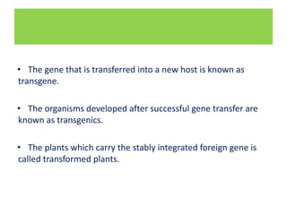 • The gene that is transferred into a new host is known as
transgene.
• The organisms developed after successful gene transfer are
known as transgenics.
• The plants which carry the stably integrated foreign gene is
called transformed plants.
 