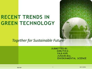 RECENT TRENDS IN 
GREEN TECHNOLOGY 
Together for Sustainable Future 
SUBMITTED BY, 
SHRUTHI.K , 
PALB 4195, 
JUNIOR MSc, 
ENVIRONMENTAL SCIENCE 
BCM 501 1 24/11/2014 
 