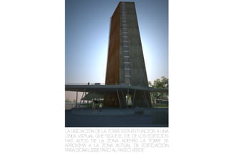 La ubicación de la torre esta en función a una
linea virtual que sigue el eje de los edificios
mas altos de la zona. Además la torre se
aproxima a la zona actual de edificación
para dejar libre paso al paseo verde.
 