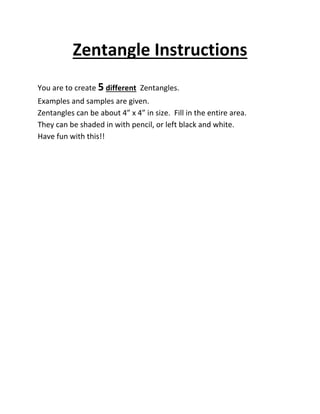 Zentangle Instructions
You are to create 5 different Zentangles.
Examples and samples are given.
Zentangles can be about 4” x 4” in size. Fill in the entire area.
They can be shaded in with pencil, or left black and white.
Have fun with this!!
 