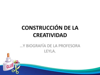 CONSTRUCCIÓN DE LA
   CREATIVIDAD
…Y BIOGRAFÍA DE LA PROFESORA
           LEYLA.
 