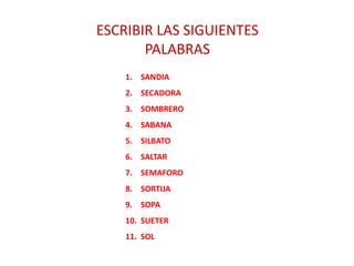 ESCRIBIR LAS SIGUIENTES
PALABRAS
1. SANDIA
2. SECADORA
3. SOMBRERO
4. SABANA
5. SILBATO
6. SALTAR
7. SEMAFORO
8. SORTIJA
9. SOPA
10. SUETER
11. SOL
 
