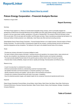 Find Industry reports, Company profiles
ReportLinker                                                                          and Market Statistics



                                              >> Get this Report Now by email!

Palcan Energy Corporation - Financial Analysis Review
Published on August 2009

                                                                                                                  Report Summary

Summary


The Palcan Power Systems Inc. (Palcan) is Canada based renewable energy company, which is principally engaged into
development of PEM (Proton Exchange Membrane) fuel and REMH (rare earth metal hydride) hydrogen storage systems. It primarily
focuses on the low output power markets, specializing in 100 watt to 5 kilowatt PEM. The company's PEM fuel cell stacks include
PC3 air-cool stack, PC5 air-cool stack with humidifier, and PC6 water-cool stack. Palcan manufactures prototype fuel cell stacks in its
Vancouver facility in limited production runs. Additionally, it also Palcan also offers technical consulting services.


Global Markets Direct's Palcan Energy Corporation - Financial Analysis Review is an in-depth business, financial analysis of Palcan
Energy Corporation. The report provides a comprehensive insight into the company, including business structure and operations,
executive biographies and key competitors. The hallmark of the report is the detailed financial ratios of the company


Scope


- Provides key company information for business intelligence needs
The report contains critical company information ' business structure and operations, the company history, major products and
services, key competitors, key employees and executive biographies, different locations and important subsidiaries.
- The report provides detailed financial ratios for the past five years as well as interim ratios for the last four quarters.
- Financial ratios include profitability, margins and returns, liquidity and leverage, financial position and efficiency ratios.


Reasons to buy


- A quick 'one-stop-shop' to understand the company.
- Enhance business/sales activities by understanding customers' businesses better.
- Get detailed information and financial analysis on companies operating in your industry.
- Identify prospective partners and suppliers ' with key data on their businesses and locations.
- Compare your company's financial trends with those of your peers / competitors.
- Scout for potential acquisition targets, with detailed insight into the companies' financial and operational performance.


Keywords


Palcan Energy Corporation,Financial Ratios, Annual Ratios, Interim Ratios, Ratio Charts, Key Ratios, Share Data, Performance,
Financial Performance, Overview, Business Description, Major Product, Brands, History, Key Employees, Strategy, Competitors,
Company Statement,




                                                                                                                  Table of Content




Palcan Energy Corporation - Financial Analysis Review                                                                              Page 1/4
 