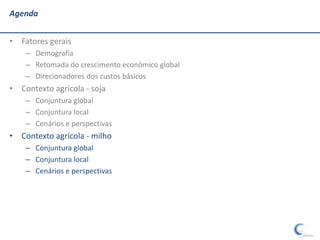 Agenda


• Fatores gerais
    – Demografia
    – Retomada do crescimento econômico global
    – Direcionadores dos custos básicos
• Contexto agrícola - soja
    – Conjuntura global
    – Conjuntura local
    – Cenários e perspectivas
• Contexto agrícola - milho
    – Conjuntura global
    – Conjuntura local
    – Cenários e perspectivas
 