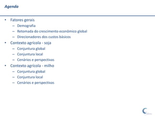 Agenda


• Fatores gerais
    – Demografia
    – Retomada do crescimento econômico global
    – Direcionadores dos custos básicos
• Contexto agrícola - soja
    – Conjuntura global
    – Conjuntura local
    – Cenários e perspectivas
• Contexto agrícola - milho
    – Conjuntura global
    – Conjuntura local
    – Cenários e perspectivas
 