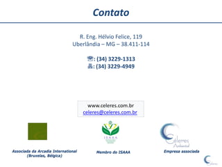 Contato

                                 R. Eng. Hélvio Felice, 119
                               Uberlândia – MG – 38.411-114

                                      : (34) 3229-1313
                                      : (34) 3229-4949




                                       www.celeres.com.br
                                     celeres@celeres.com.br




Associada da Arcadia International        Membro do ISAAA     Empresa associada
       (Bruxelas, Bélgica)
 
