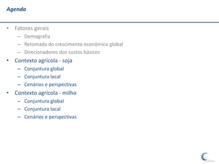 Agenda


• Fatores gerais
    – Demografia
    – Retomada do crescimento econômico global
    – Direcionadores dos custos básicos
• Contexto agrícola - soja
    – Conjuntura global
    – Conjuntura local
    – Cenários e perspectivas
• Contexto agrícola - milho
    – Conjuntura global
    – Conjuntura local
    – Cenários e perspectivas
 