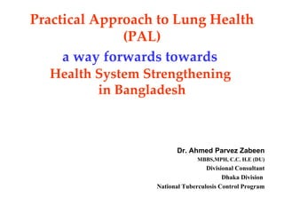 Practical Approach to Lung Health
              (PAL)
     a way forwards towards
  Health System Strengthening
         in Bangladesh



                         Dr. Ahmed Parvez Zabeen
                                MBBS,MPH, C.C. H.E (DU)
                                   Divisional Consultant
                                         Dhaka Division
                  National Tuberculosis Control Program
 
