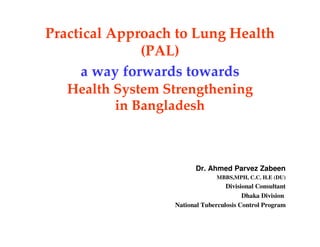 Practical Approach to Lung Health
              (PAL)
     a way forwards towards
   Health System Strengthening
          in Bangladesh



                         Dr. Ahmed Parvez Zabeen
                                MBBS,MPH, C.C. H.E (DU)
                                   Divisional Consultant
                                         Dhaka Division
                  National Tuberculosis Control Program
 