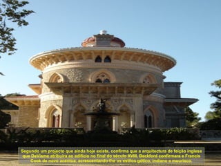 Segundo um projecto que ainda hoje existe, confirma que a arquitectura de feição inglesa que DeVisme atribuíra ao edifício no final do século XVIII, Beckford confirmara e Francis Cook de novo acentua, acrescentando-lhe os estilos gótico, indiano e mourisco. 