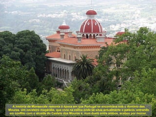 A história de Monserrate remonta à época em que Portugal se encontrava sob o domínio dos Mouros. Um cavaleiro moçárabe, que vivia na colina onde se situa actualmente o palácio, entrando em conflito com o alcaide do Castelo dos Mouros e, num duelo entre ambos, acabou por morrer.  